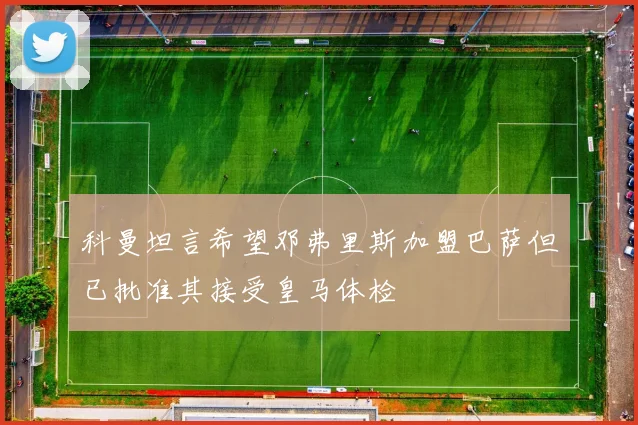 科曼坦言希望邓弗里斯加盟巴萨但已批准其接受皇马体检