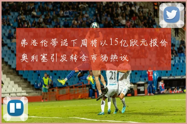 弗洛伦蒂诺下周将以15亿欧元报价奥利塞引发转会市场热议