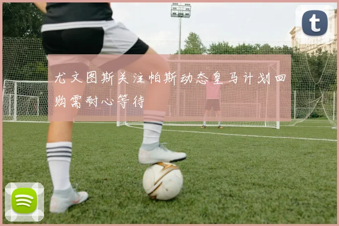 尤文图斯关注帕斯动态皇马计划回购需耐心等待