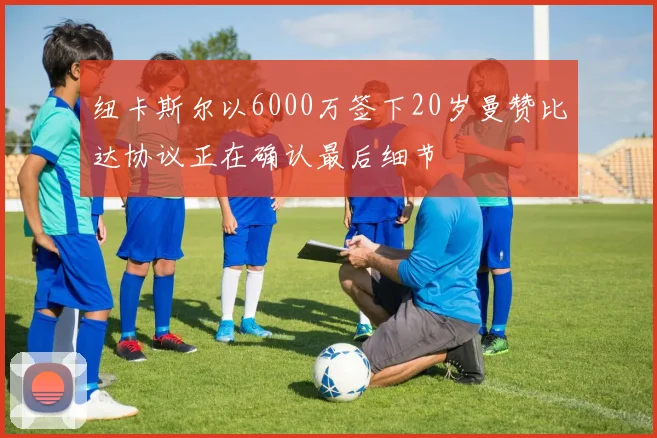 纽卡斯尔以6000万签下20岁曼赞比达协议正在确认最后细节