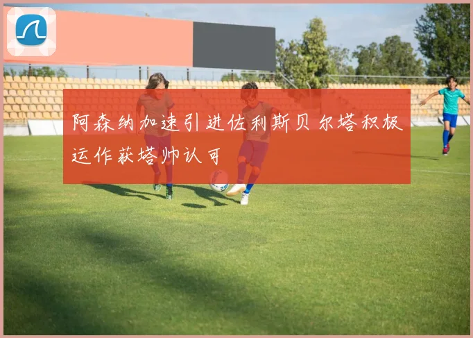 阿森纳加速引进佐利斯贝尔塔积极运作获塔帅认可