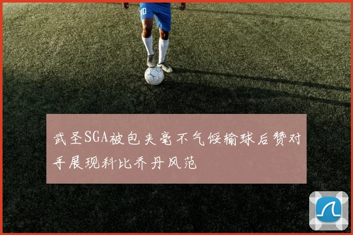 武圣SGA被包夹毫不气馁输球后赞对手展现科比乔丹风范