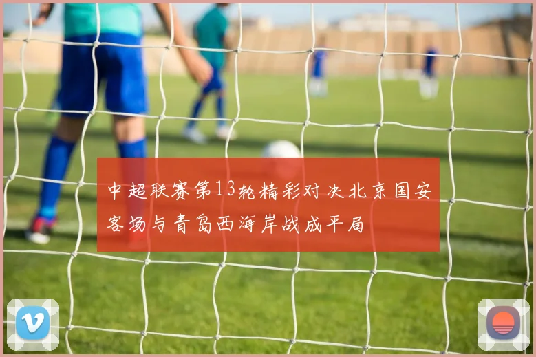 中超联赛第13轮精彩对决北京国安客场与青岛西海岸战成平局