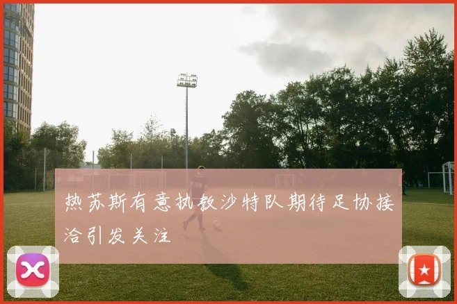 热苏斯有意执教沙特队期待足协接洽引发关注