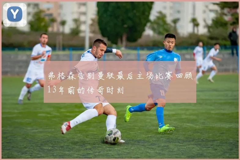 弗格森告别曼联最后主场比赛回顾13年前的传奇时刻