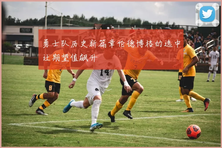 勇士队历史新篇章伦德博格的选中让期望值飙升