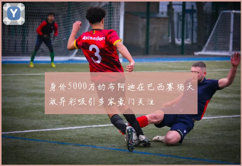 身价5000万的布阿迪在巴西赛场大放异彩吸引多家豪门关注